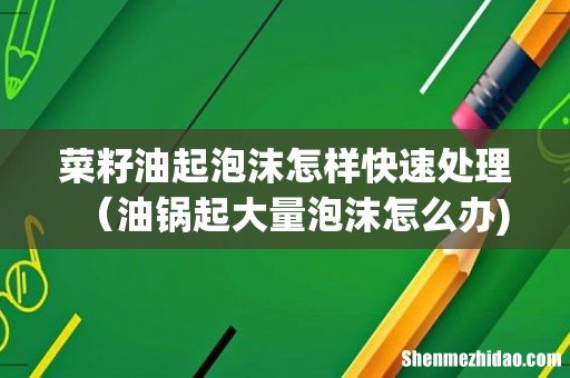 菜籽油起泡沫怎样快速处理(油锅起大量泡沫怎么办)