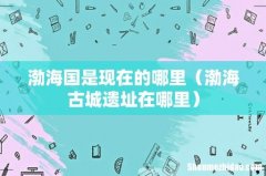 渤海古城遗址在哪里 渤海国是现在的哪里