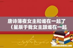 星辰于我女主跟谁在一起了 唐诗薄夜女主和谁在一起了