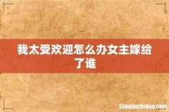 我太受欢迎怎么办女主嫁给了谁