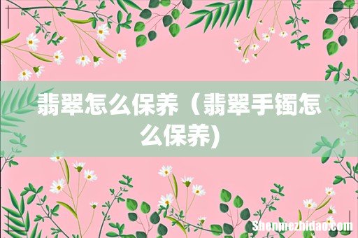 翡翠怎么保养（翡翠手镯怎么保养)