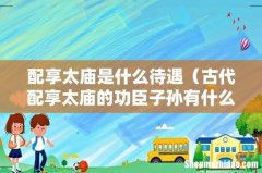 古代配享太庙的功臣子孙有什么好处 配享太庙是什么待遇