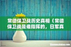 常德保卫战是谁指挥的，日军真实伤亡 常德保卫战历史真相