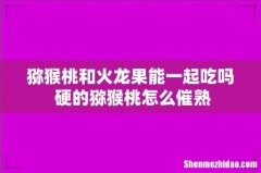 猕猴桃和火龙果能一起吃吗 硬的猕猴桃怎么催熟