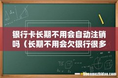 长期不用会欠银行很多钱吗 银行卡长期不用会自动注销吗