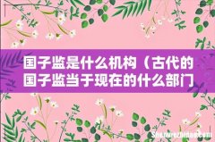 古代的国子监当于现在的什么部门 国子监是什么机构