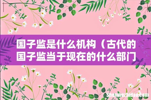 古代的国子监当于现在的什么部门 国子监是什么机构