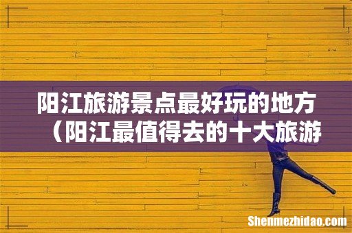 阳江最值得去的十大旅游景点 阳江旅游景点最好玩的地方