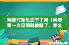 网恋第一次见面就被睡了、怎么办 网恋对象见面干了我