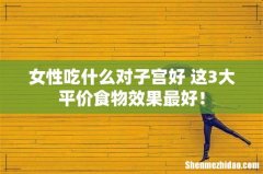 女性吃什么对子宫好 这3大平价食物效果最好！