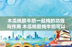 木瓜桃胶牛奶一起炖的功效与作用 木瓜桃胶炖牛奶可以早上吃吗