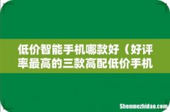 好评率最高的三款高配低价手机 低价智能手机哪款好