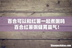 百合可以和红薯一起煮粥吗 百合红薯粥健胃益气！