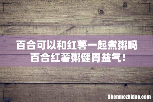 百合可以和红薯一起煮粥吗 百合红薯粥健胃益气！