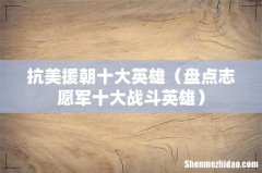 盘点志愿军十大战斗英雄 抗美援朝十大英雄