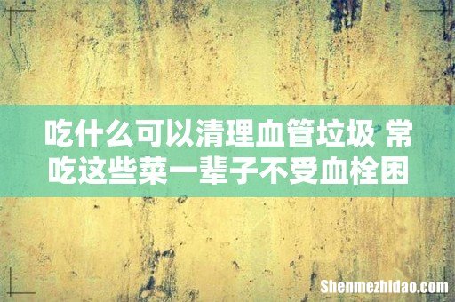 吃什么可以清理血管垃圾 常吃这些菜一辈子不受血栓困扰