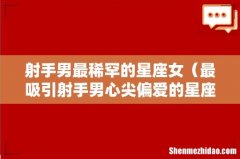 最吸引射手男心尖偏爱的星座女 射手男最稀罕的星座女