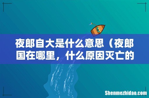夜郎国在哪里，什么原因灭亡的 夜郎自大是什么意思