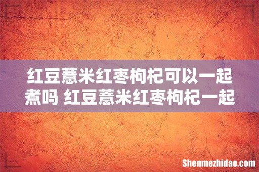 红豆薏米红枣枸杞可以一起煮吗 红豆薏米红枣枸杞一起吃有什么好处