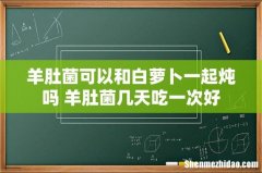 羊肚菌可以和白萝卜一起炖吗 羊肚菌几天吃一次好