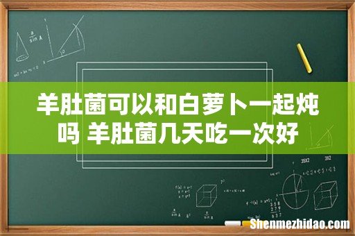 羊肚菌可以和白萝卜一起炖吗 羊肚菌几天吃一次好