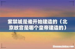 北京故宫是哪个皇帝建造的 紫禁城是谁开始建造的
