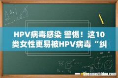 HPV病毒感染 警惕！这10类女性更易被HPV病毒“纠缠”