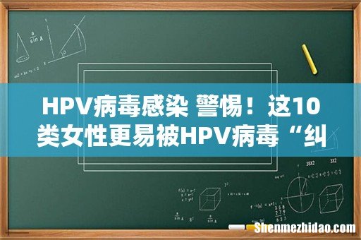 HPV病毒感染 警惕！这10类女性更易被HPV病毒“纠缠”