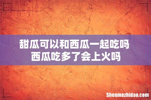 甜瓜可以和西瓜一起吃吗 西瓜吃多了会上火吗