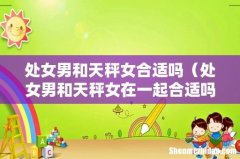 处女男和天秤女在一起合适吗 处女男和天秤女合适吗