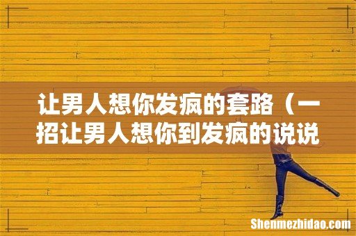 一招让男人想你到发疯的说说 让男人想你发疯的套路