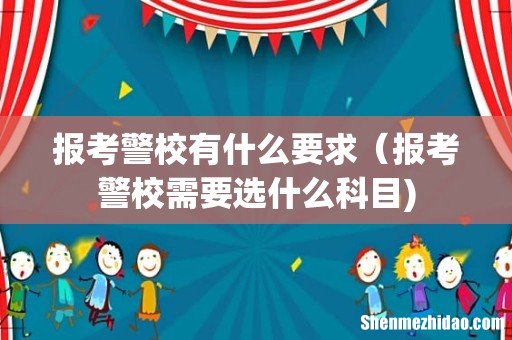 报考警校有什么要求(报考警校需要选什么科目)