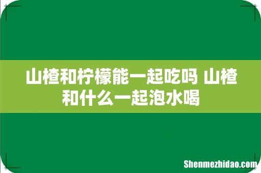 山楂和柠檬能一起吃吗 山楂和什么一起泡水喝