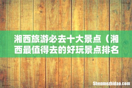 湘西最值得去的好玩景点排名 湘西旅游必去十大景点
