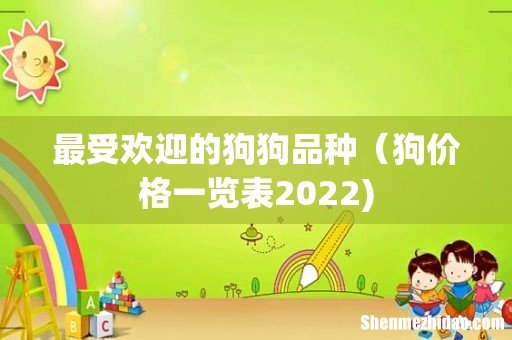 最受欢迎的狗狗品种（狗价格一览表2022)