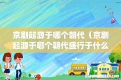 京剧起源于哪个朝代（京剧起源于哪个朝代盛行于什么时候)