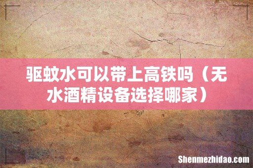 无水酒精设备选择哪家 驱蚊水可以带上高铁吗