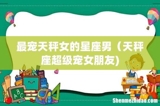 最宠天秤女的星座男(天秤座超级宠女朋友)