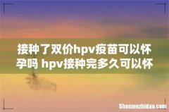 接种了双价hpv疫苗可以怀孕吗 hpv接种完多久可以怀孕