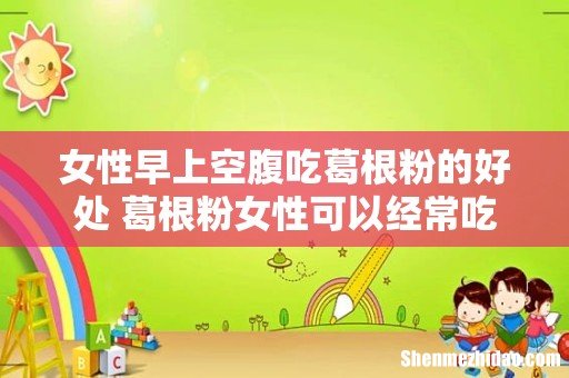 女性早上空腹吃葛根粉的好处 葛根粉女性可以经常吃吗