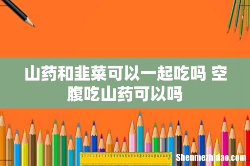 山药和韭菜可以一起吃吗 空腹吃山药可以吗