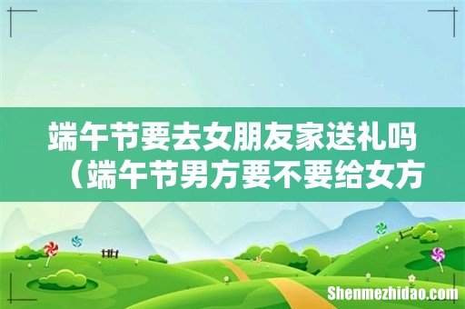 端午节男方要不要给女方家送礼 端午节要去女朋友家送礼吗