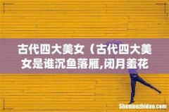 古代四大美女（古代四大美女是谁沉鱼落雁,闭月羞花)