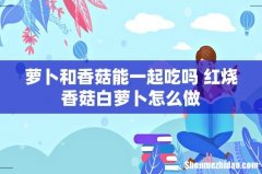 萝卜和香菇能一起吃吗 红烧香菇白萝卜怎么做