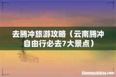 云南腾冲自由行必去7大景点 去腾冲旅游攻略