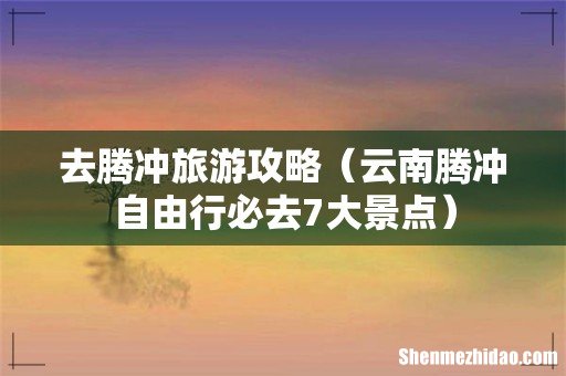 云南腾冲自由行必去7大景点 去腾冲旅游攻略