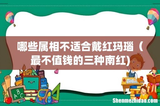 哪些属相不适合戴红玛瑙(最不值钱的三种南红)