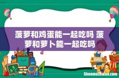菠萝和鸡蛋能一起吃吗 菠萝和萝卜能一起吃吗