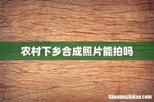 农村下乡合成照片能拍吗