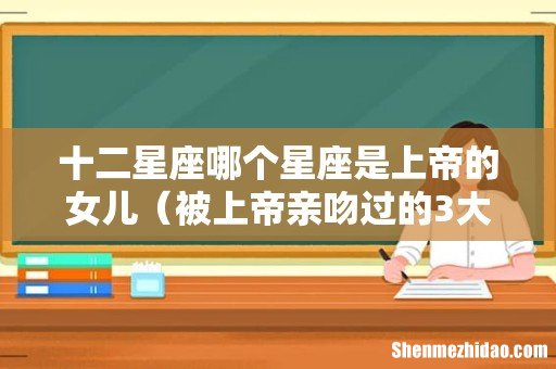 被上帝亲吻过的3大星座 十二星座哪个星座是上帝的女儿